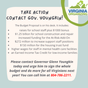 Graphic that reads, "Take Action, Contact Gov. Youngkin! The Budget Proposal is on his desk. It includes: •	raises for school staff plus $1000 bonus •	$1.25 billion for school construction and repair •	increased funding for the At-Risk-Add-On •	$272 million to increase support staff positions •	$150 million for the housing trust fund •	higher wages for staff in mental health care facilities •	an Earned Income Tax Credit for low-income families •	Please contact Governor Glenn Youngkin today and urge him to sign the whole budget and do more for all Virginians next year! You can call him at 804-786-2211.